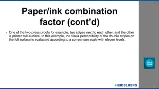 5
Paper/ink combination
factor (cont’d)
• One of the two press proofs for example, two stripes next to each other, and the other
is printed full-surface. In this example, the visual perceptibility of the double stripes on
the full surface is evaluated according to a comparison scale with eleven levels.
 