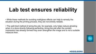 8
Lab test ensures reliability
• While these methods for avoiding matt/gloss effects can help to remedy the
situation during the printing process, they are not entirely reliable.
• The well-tried method of airing the pile, for example, only helps reduce ghosting
when it is done directly following perfecting. Airing the pile after the contact
impression has already formed may even strengthen the image and is not a suitable
measure then.
 