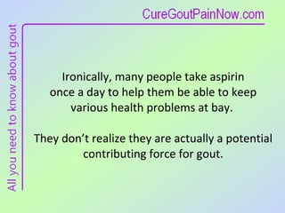 Ironically, many people take aspirin  once a day to help them be able to keep various health problems at bay.  They don’t realize they are actually a potential contributing force for gout. 