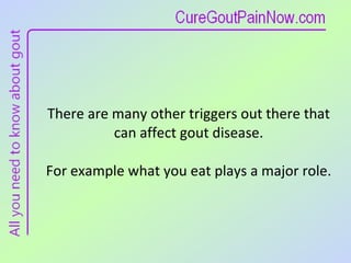 There are many other triggers out there that can affect gout disease.  For example what you eat plays a major role.  