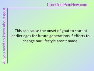 This can cause the onset of gout to start at earlier ages for future generations if efforts to change our lifestyle aren’t made. 