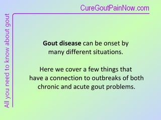 Gout disease  can be onset by  many different situations.  Here we cover a few things that  have a connection to outbreaks of both chronic and acute gout problems. 