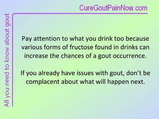 Pay attention to what you drink too because various forms of fructose found in drinks can increase the chances of a gout occurrence. If you already have issues with gout, don’t be complacent about what will happen next. 