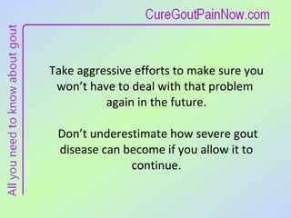 Take aggressive efforts to make sure you  won’t have to deal with that problem  again in the future.  Don’t underestimate how severe gout disease can become if you allow it to continue. 