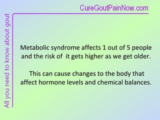 Metabolic syndrome affects 1 out of 5 people and the risk of  it gets higher as we get older.  This can cause changes to the body that affect hormone levels and chemical balances. 
