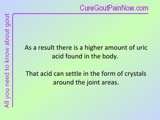 As a result there is a higher amount of uric acid found in the body.  That acid can settle in the form of crystals around the joint areas. 