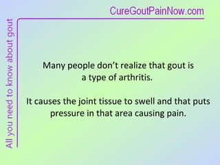 Many people don’t realize that gout is  a type of arthritis.  It causes the joint tissue to swell and that puts pressure in that area causing pain. 