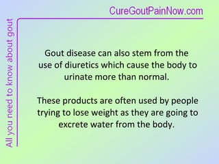 Gout disease can also stem from the  use of diuretics which cause the body to urinate more than normal.  These products are often used by people trying to lose weight as they are going to excrete water from the body.  