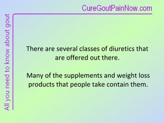 There are several classes of diuretics that  are offered out there.  Many of the supplements and weight loss products that people take contain them. 