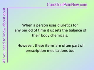 When a person uses diuretics for  any period of time it upsets the balance of their body chemicals.  However, these items are often part of prescription medications too. 