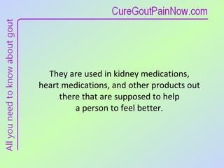 They are used in kidney medications,  heart medications, and other products out  there that are supposed to help  a person to feel better.  