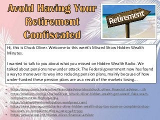 Hi, this is Chuck Oliver. Welcome to this week’s Missed Show Hidden Wealth
Minutes.
I wanted to talk to you about what you missed on Hidden Wealth Radio. We
talked about pensions now under attack. The Federal government now has found
a way to maneuver its way into reducing pension plans, mainly because of how
under-funded these pension plans are as a result of the markets losing...
• https://issuu.com/charlesoliverfinancialadvisor/docs/chuck_oliver_financial_advisor_-_th
• https://medium.com/@CharlesOliver_/chuck-oliver-hidden-wealth-got-award -fake-scam-
complaints-news-fb9f223a2964‎
• https://charlesoliverinvestigation.wordpress.com/
• https://view.joomag.com/charles-oliver-hidden-wealth-stop-tax-scam-or-complaints-stop-
tax-scam-or-complaints/0625143001534877995
• https://www.scoop.it/t/charles-oliver-financial-advisor
 