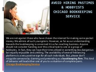 AVOID HIRING PASTIMES
& HOBBYISTS
CHICAGO BOOKKEEPING
SERVICE
We are not against those who have chosen the internet for making some pocket
money.We admire all such youngsters. However, as far as our understanding
towards the bookkeeping is concerned it is a far-reaching business.Anyone
should not consider handing over this critical task to one or a group of
hobbyists. In fact, they can have their time utilized in something less dangerous
but equally enjoyable and yielding.The availability of several freelancing
platforms is a very positive sign for all such individuals. But, please don’t
misguide someone by claiming and pretending as a bookkeeping firm.This kind
of behavior will lead either one of you to a situation of complete panic.
Chicago Bookkeeping Service
 