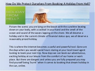 How Do We Protect Ourselves From Booking A Holiday From Hell?
Picture the scene; you are lying on the beach with the sunshine beating
down on your body, with a cocktail in your hand and the smell of the
ocean and sound of the waves lapping on the shore. We all deserve a
holiday and in the current climate of financial status quo, we all deserve a
reasonably priced holiday.
This is where the internet becomes a useful and powerful tool. Gone are
the days when you would spend hours staring at your local travel agent
looking to book your next trip. Now days we can book our adventurous,
exciting holiday at our leisure from the comfort of our home or work
place. But there are dangers and unless you are fully prepared you may
find yourself being ‘burnt’ when it comes to booking that dream holiday in
the sun, online.
 