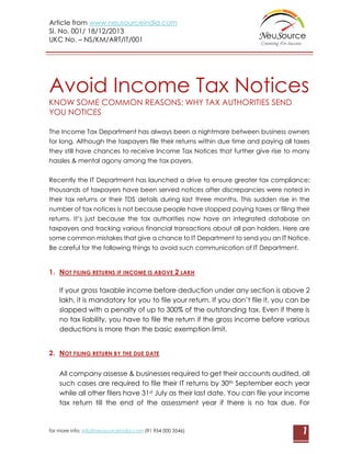 Article from www.neusourceindia.com
Sl. No. 001/ 18/12/2013
UKC No. – NS/KM/ART/IT/001

Avoid Income Tax Notices
KNOW SOME COMMON REASONS; WHY TAX AUTHORITIES SEND
YOU NOTICES
The Income Tax Department has always been a nightmare between business owners
for long. Although the taxpayers file their returns within due time and paying all taxes
they still have chances to receive Income Tax Notices that further give rise to many
hassles & mental agony among the tax payers.
Recently the IT Department has launched a drive to ensure greater tax compliance;
thousands of taxpayers have been served notices after discrepancies were noted in
their tax returns or their TDS details during last three months. This sudden rise in the
number of tax notices is not because people have stopped paying taxes or filing their
returns. It’s just because the tax authorities now have an integrated database on
taxpayers and tracking various financial transactions about all pan holders. Here are
some common mistakes that give a chance to IT Department to send you an IT Notice.
Be careful for the following things to avoid such communication of IT Department.

1. NOT FILING RETURNS IF INCOME IS ABOVE 2 LAKH
If your gross taxable income before deduction under any section is above 2
lakh, it is mandatory for you to file your return. If you don’t file it, you can be
slapped with a penalty of up to 300% of the outstanding tax. Even if there is
no tax liability, you have to file the return if the gross income before various
deductions is more than the basic exemption limit.
2. NOT FILING RETURN BY THE DUE DATE
All company assesse & businesses required to get their accounts audited, all
such cases are required to file their IT returns by 30th September each year
while all other filers have 31st July as their last date. You can file your income
tax return till the end of the assessment year if there is no tax due. For

for more info: info@neusourceindia.com (91 954 000 3546)

1

 