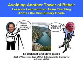 Avoiding Another Tower of Babel:
 Lessons Learned from Team Teaching
    Across the Disciplinary Divide

          Design
         requires                           Values and
        *&X>!D)+]                           &*&X>!D)+]




            Ed Barbanell and Steve Burian
  Dept. of Philosophy, Dept. of Civil & Environmental Engineering
                        University of Utah
 