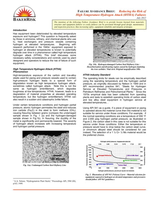 FAILURE AVOIDANCE BRIEF: Reducing the Risk of
High Temperature Hydrogen Attack (HTHA) Failures
July 2012
Introduction
Has equipment been deteriorated by elevated temperature
exposure and hydrogen? This question is frequently asked
by those in ammonia, refinery, and chemical plants who use
tu, heat exchangers and pressure vessels containing
hydrogen at elevated temperatures. Beginning with
research performed in the 1940s
1
equipment exposed to
hydrogen at elevated temperatures is known to potentially
degrade over time in a phenomenon called high temperature
hydrogen attack (HTHA). This brief discusses some
necessary safety considerations and controls used by plant
designers and operators to reduce the risk of failure of such
equipment.
High Temperature Hydrogen Attack (HTHA)
Phenomenon
High-temperature exposure of the carbon and low-alloy
steels used for piping and pressure vessels used to contain
high-pressure hydrogen leads to a special form of
degradation known as high temperature hydrogen attack,
sometimes called hydrogen attack. Note this is not the
same as hydrogen embrittlement, which degrades
toughness at low temperatures. HTHA, however, leads to a
degradation of material properties at elevated operating
temperature, but like hydrogen embrittlement, HTHA can
also result in a sudden and catastrophic brittle failure.
Under certain temperature conditions and hydrogen partial
pressure, atomic hydrogen permeates the steel and reduces
iron carbide (Fe3C) in the steel to form methane (CH4),
causing fissuring between grains (compare the undamaged
sample shown in Fig. 1 (a) and the hydrogen-damaged
sample shown in Fig.1b). In fissuring, the ductility of the
metal is significantly and permanently lowered. The severity
of hydrogen attack increases with increasing temperature
and hydrogen partial pressure.
Fig. 1(a). Undamaged Carbon Steel Refinery Line
1
G.A. Nelson, “Hydrogenation Plant Steels,” Proceedings API, 29M (III),
p163, 1949.
Fig. 1(b). Hydrogen-damaged Carbon Steel Refinery Line -
Decarburization and fissuring region caused by hydrogen depleting
the iron carbides. Nital etch. Original magnification 100x
HTHA Industry Standard
The operating limits for steels can be empirically described
using the operating temperature and the hydrogen partial
pressure, as originally discussed by Nelson in 1949 and in
API recommended practice 941, “Steels for Hydrogen
Service at Elevated Temperatures and Pressures in
Petroleum Refineries and Petrochemical Plants.” Since the
1970s empirical data has been collected from operating
plants and tests to establish operating limits of carbon steel
and low alloy steel equipment in hydrogen service at
elevated temperatures. .
Using API 941 as a guide, if a piece of equipment or piping
is operated above the material curve then the material is not
suitable for service under those conditions. For example, if
the normal operating conditions are a temperature of 550 °F
and 2,000 psig hydrogen partial pressure, as illustrated in
Figure 2, the carbon steel in this case is not suitable for this
service under those conditions. Either the temperature or
pressure would have to drop below the carbon steel curve,
or chromium alloyed steel should be considered for use
instead. The selection of a 1 ¼ Cr- ½ Mo material would be
the preferred choice.
Fig. 2. Illustration of API 941 (Nelson) Curve - Material selection for
equipment exposed to hydrogen at elevated temperature and pressures
should follow API 941 guideline.s
The intention of the following Failure Avoidance Brief is to provide lessons learned from materials,
structure and equipment failures so costly failures can be prevented through good design, maintenance,
and inspection practices, thus increasing safety, equipment reliability and integrity of designs.
 
