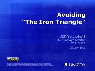 Avoiding “The Iron Triangle” John A. Lewis Chief Software Architect Unicon, Inc. 29 July 2010 © Copyright Unicon, Inc., 2010. Some rights reserved. This work is licensed under a Creative Commons Attribution-Noncommercial-Share Alike 3.0 United States License. To view a copy of this license, visit  http://creativecommons.org/licenses/by-nc-sa/3.0/us/ 