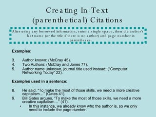 Creating In-Text  (parenthetical) Citations Examples: Author known: (McCray 45). Two Authors: (McCray and Jones 77). Author name unknown, journal title used instead: (“Computer Networking Today” 22). Examples used in a sentence: He said, “To make the most of those skills, we need a more creative capitalism…” (Gates 41). Bill Gates argues, “To make the most of those skills, we need a more creative capitalism…” (41). In this instance, we already know who the author is, so we only need to include the page number. After using any borrowed information, enter a single space, then the author’s last name (or the title if there is no author) and page number in parentheses. 