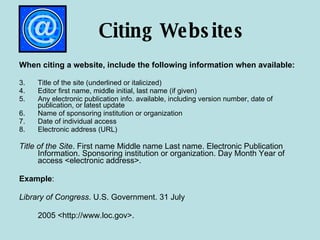 Citing Websites When citing a website, include the following information when available: Title of the site (underlined or italicized) Editor first name, middle initial, last name (if given) Any electronic publication info. available, including version number, date of publication, or latest update Name of sponsoring institution or organization Date of individual access  Electronic address (URL) Title of the Site . First name Middle name Last name. Electronic Publication Information. Sponsoring institution or organization. Day Month Year of access <electronic address>. Example : Library of Congress . U.S. Government. 31 July  2005 <http://www.loc.gov>. 