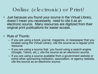 Online (electronic) or Print? Just because you found your source in the Virtual Library, doesn’t mean you necessarily  need to cite it as an electronic source.  Many resources are digitized from their original print publications for easier access. Rule of Thumb: If you are using a book, journal, magazine, or newspaper that you located using the Virtual Library, cite the source as a regular print resource. If you are using a source that  you found using a search engine (Google, Yahoo, etc.), cite the source as an electronic source. If you are using a source available from a government website or some other sponsoring institution, association, or agency website, cite the source as an electronic source. 