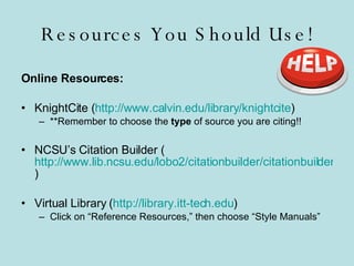 Resources You Should Use! Online Resources: KnightCite ( http://www.calvin.edu/library/knightcite ) **Remember to choose the  type  of source you are citing!! NCSU’s Citation Builder ( http://www.lib.ncsu.edu/lobo2/citationbuilder/citationbuilder.php ) Virtual Library ( http://library.itt-tech.edu ) Click on “Reference Resources,” then choose “Style Manuals” 