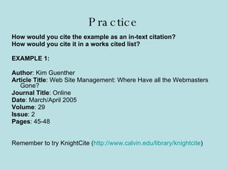 Practice How would you cite the example as an in-text citation? How would you cite it in a works cited list? EXAMPLE 1: Author : Kim Guenther Article Title : Web Site Management: Where Have all the Webmasters Gone? Journal Title : Online Date : March/April 2005 Volume : 29 Issue : 2 Pages : 45-48 Remember to try KnightCite ( http://www.calvin.edu/library/knightcite ) 