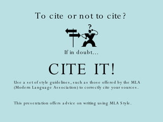 To cite or not to cite? If in doubt… CITE IT! Use a set of style guidelines, such as those offered by the MLA (Modern Language Association) to correctly cite your sources. This presentation offers advice on writing using MLA Style. 