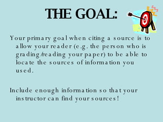 Your primary goal when citing a source is to allow your reader (e.g. the person who is grading/reading your paper) to be able to locate the sources of information you used.  Include enough information so that your instructor can find your sources! THE GOAL: 