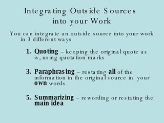 Integrating Outside Sources  into your Work You can integrate an outside source into your work in 3 different ways Quoting  – keeping the original quote as is, using quotation marks Paraphrasing  – restating  all  of the information in the original source in  your  own  words Summarizing  – rewording or restating the  main idea 