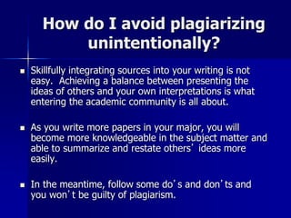 How do I avoid plagiarizing
unintentionally?
 Skillfully integrating sources into your writing is not
easy. Achieving a balance between presenting the
ideas of others and your own interpretations is what
entering the academic community is all about.
 As you write more papers in your major, you will
become more knowledgeable in the subject matter and
able to summarize and restate others’ ideas more
easily.
 In the meantime, follow some do’s and don’ts and
you won’t be guilty of plagiarism.
 