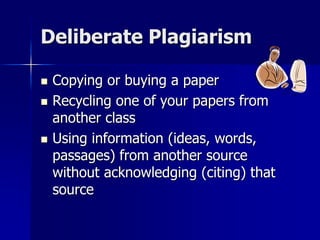Deliberate Plagiarism
 Copying or buying a paper
 Recycling one of your papers from
another class
 Using information (ideas, words,
passages) from another source
without acknowledging (citing) that
source
 