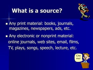 What is a source?
 Any print material: books, journals,
magazines, newspapers, ads, etc.
Cite
me!
 Any electronic or nonprint material:
online journals, web sites, email, films,
TV, plays, songs, speech, lecture, etc.
 
