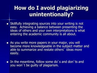 How do I avoid plagiarizing
unintentionally?
 Skillfully integrating sources into your writing is not
easy. Achieving a b...