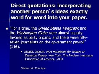 Direct quotations: incorporating
another person’s ideas exactly
word for word into your paper.
 “For a time, the United States Telegraph and
the Washington Globe were almost equally
favored as party organs, and there were fifty-
seven journalists on the government payroll”
(116).
 Gibaldi, Joseph. MLA Handbook for Writers of
Research Papers. New York: The Modern Language
Association of America, 2003.
Citation is in MLA style.
 