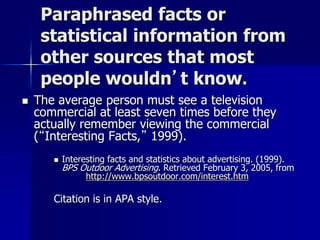 Paraphrased facts or
statistical information from
other sources that most
people wouldn’t know.
 The average person must see a television
commercial at least seven times before they
actually remember viewing the commercial
(“Interesting Facts,” 1999).
 Interesting facts and statistics about advertising. (1999).
BPS Outdoor Advertising. Retrieved February 3, 2005, from
http://www.bpsoutdoor.com/interest.htm
Citation is in APA style.
 