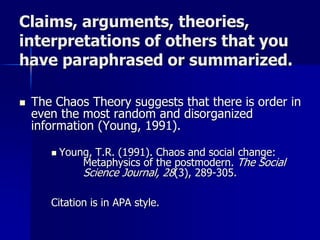 Claims, arguments, theories,
interpretations of others that you
have paraphrased or summarized.
 The Chaos Theory suggests that there is order in
even the most random and disorganized
information (Young, 1991).
 Young, T.R. (1991). Chaos and social change:
Metaphysics of the postmodern. The Social
Science Journal, 28(3), 289-305.
Citation is in APA style.
 
