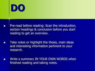 DO
 Pre-read before reading: Scan the introduction,
section headings & conclusion before you start
reading to get an overview.
 Take notes or highlight the thesis, main ideas
and interesting information pertinent to your
research.
 Write a summary IN YOUR OWN WORDS when
finished reading and taking notes.
 