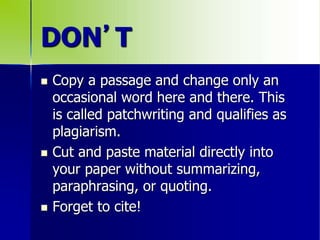 DON’T
 Copy a passage and change only an
occasional word here and there. This
is called patchwriting and qualifies as
plagiarism.
 Cut and paste material directly into
your paper without summarizing,
paraphrasing, or quoting.
 Forget to cite!
 