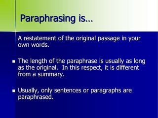 Paraphrasing is…
A restatement of the original passage in your
own words.
 The length of the paraphrase is usually as long
as the original. In this respect, it is different
from a summary.
 Usually, only sentences or paragraphs are
paraphrased.
 