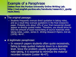 Example of a Paraphrase
(taken from the Purdue University Online Writing Lab.
http://owl.english.purdue.edu/handouts/research/r_quotp
rsum.html)
 The original passage:
– Students frequently overuse direct quotation in taking notes,
and as a result they overuse quotations in the final [research]
paper. Probably only about 10% of your final manuscript should
appear as directly quoted matter. Therefore, you should strive to
limit the amount of exact transcribing of source materials while
taking notes. Lester, James D. Writing Research Papers. 2nd ed.
(1976): 46-47.
 A legitimate paraphrase:
– In research papers students often quote excessively,
failing to keep quoted material down to a desirable
level. Since the problem usually originates during
note taking, it is essential to minimize the material
recorded verbatim (Lester 46-47).
 