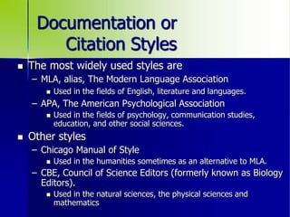 Documentation or
Citation Styles
 The most widely used styles are
– MLA, alias, The Modern Language Association
 Used in the fields of English, literature and languages.
– APA, The American Psychological Association
 Used in the fields of psychology, communication studies,
education, and other social sciences.
 Other styles
– Chicago Manual of Style
 Used in the humanities sometimes as an alternative to MLA.
– CBE, Council of Science Editors (formerly known as Biology
Editors).
 Used in the natural sciences, the physical sciences and
mathematics
 