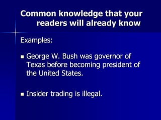 Common knowledge that your
readers will already know
Examples:
 George W. Bush was governor of
Texas before becoming president of
the United States.
 Insider trading is illegal.
 
