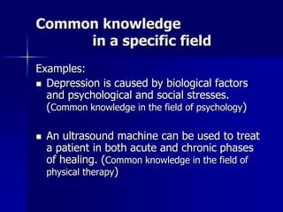 Common knowledge
in a specific field
Examples:
 Depression is caused by biological factors
and psychological and social stresses.
(Common knowledge in the field of psychology)
 An ultrasound machine can be used to treat
a patient in both acute and chronic phases
of healing. (Common knowledge in the field of
physical therapy)
 