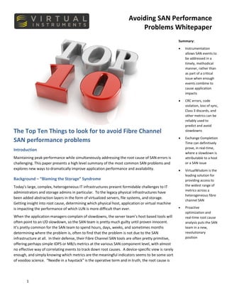 Avoiding SAN Performance
Problems Whitepaper
1
The Top Ten Things to look for to avoid Fibre Channel
SAN performance problems
Introduction
Maintaining peak performance while simultaneously addressing the root cause of SAN errors is
challenging. This paper presents a high level summary of the most common SAN problems and
explores new ways to dramatically improve application performance and availability.
Background – “Blaming the Storage” Syndrome
Today’s large, complex, heterogeneous IT infrastructures present formidable challenges to IT
administrators and storage admins in particular. To the legacy physical infrastructures have
been added abstraction layers in the form of virtualized servers, file systems, and storage.
Getting insight into root cause, determining which physical host, application or virtual machine
is impacting the performance of which LUN is more difficult than ever.
When the application managers complain of slowdowns, the server team’s host based tools will
often point to an I/O slowdown, so the SAN team is pretty much guilty until proven innocent.
It’s pretty common for the SAN team to spend hours, days, weeks, and sometimes months
determining where the problem is, often to find that the problem is not due to the SAN
infrastructure at all. In their defense, their Fibre Channel SAN tools are often pretty primitive,
offering perhaps simple IOPS or MB/s metrics at the various SAN component level, with almost
no effective way of correlating events to track down root causes. A device-specific view is rarely
enough, and simply knowing which metrics are the meaningful indicators seems to be some sort
of voodoo science. “Needle in a haystack” is the operative term and in truth, the root cause is
Summary:
• Instrumentation
allows SAN events to
be addressed in a
timely, methodical
manner, rather than
as part of a critical
issue when enough
events combine to
cause application
impacts
• CRC errors, code
violation, loss of sync,
Class 3 discards, and
other metrics can be
reliably used to
predict and avoid
slowdowns
• Exchange Completion
Time can definitively
prove, in real-time,
where a slowdown is
attributable to a host
or a SAN issue
• VirtualWisdom is the
leading solution for
providing access to
the widest range of
metrics across a
heterogeneous fibre
channel SAN
• Proactive
optimization and
real-time root cause
analysis puts the SAN
team in a new,
revolutionary
position
 