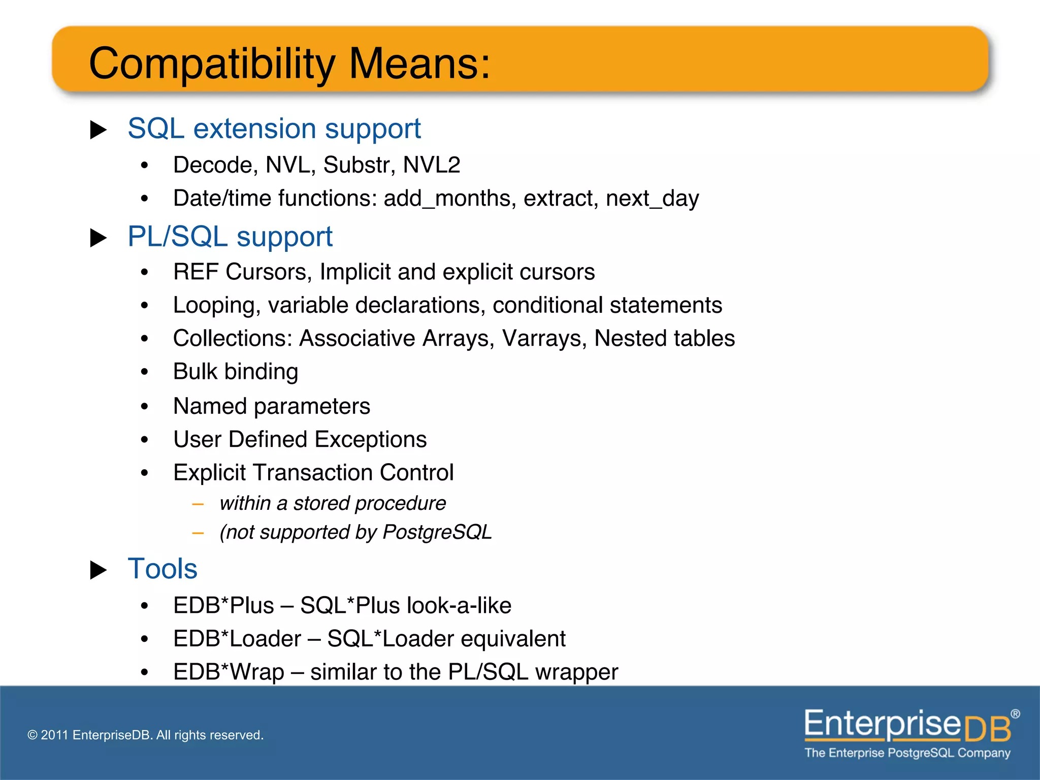 Compatibility Means:"
          u     SQL extension support
                   •  Decode, NVL, Substr, NVL2"
                   •  Date/time functions: add_months, extract, next_day "
          u     PL/SQL support
                   •     REF Cursors, Implicit and explicit cursors"
                   •     Looping, variable declarations, conditional statements"
                   •     Collections: Associative Arrays, Varrays, Nested tables"
                   •     Bulk binding"
                   •     Named parameters"
                   •     User Deﬁned Exceptions"
                   •     Explicit Transaction Control"
                            –  within a stored procedure!
                            –  (not supported by PostgreSQL!
          u     Tools
                   •  EDB*Plus – SQL*Plus look-a-like"
                   •  EDB*Loader – SQL*Loader equivalent"
                   •  EDB*Wrap – similar to the PL/SQL wrapper"

© 2011 EnterpriseDB. All rights reserved.
 