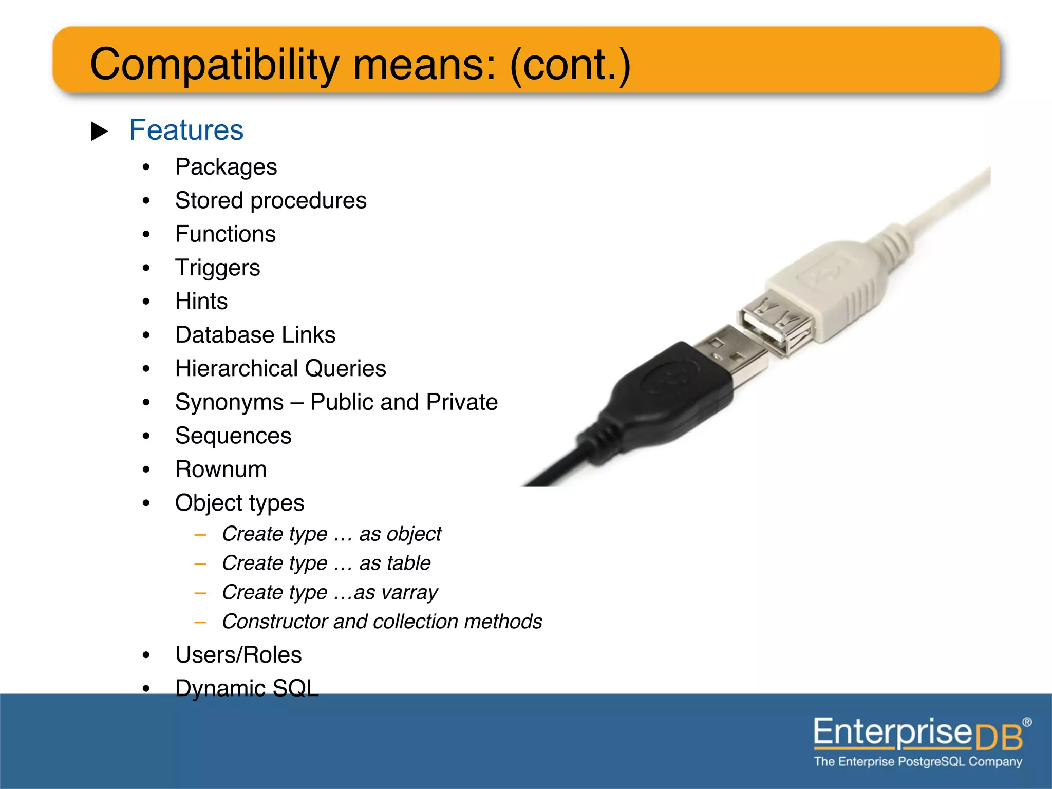 Compatibility means: (cont.)"
u    Features
      •    Packages"
      •    Stored procedures"
      •    Functions"
      •    Triggers"
      •    Hints"
      •    Database Links"
      •    Hierarchical Queries"
      •    Synonyms – Public and Private"
      •    Sequences"
      •    Rownum"
      •    Object types "
            –    Create type … as object!
            –    Create type … as table!
            –    Create type …as varray!
            –    Constructor and collection methods!
      •  Users/Roles"
      •  Dynamic SQL"
      "
 