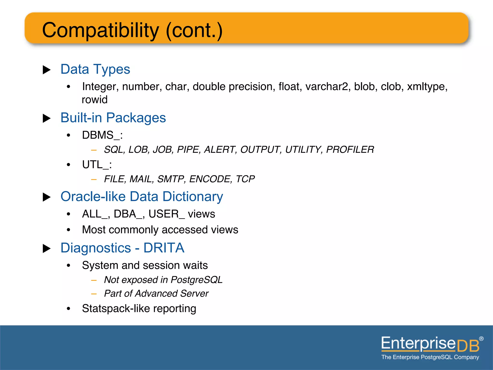 Compatibility (cont.)"
u    Data Types
       •  Integer, number, char, double precision, ﬂoat, varchar2, blob, clob, xmltype,
          rowid"
u    Built-in Packages
       •  DBMS_:"
            –  SQL, LOB, JOB, PIPE, ALERT, OUTPUT, UTILITY, PROFILER!
       •  UTL_:"
            –  FILE, MAIL, SMTP, ENCODE, TCP!
u    Oracle-like Data Dictionary
       •  ALL_, DBA_, USER_ views"
       •  Most commonly accessed views"
u    Diagnostics - DRITA
       •  System and session waits"
            –  Not exposed in PostgreSQL !
            –  Part of Advanced Server!
       •  Statspack-like reporting"
 