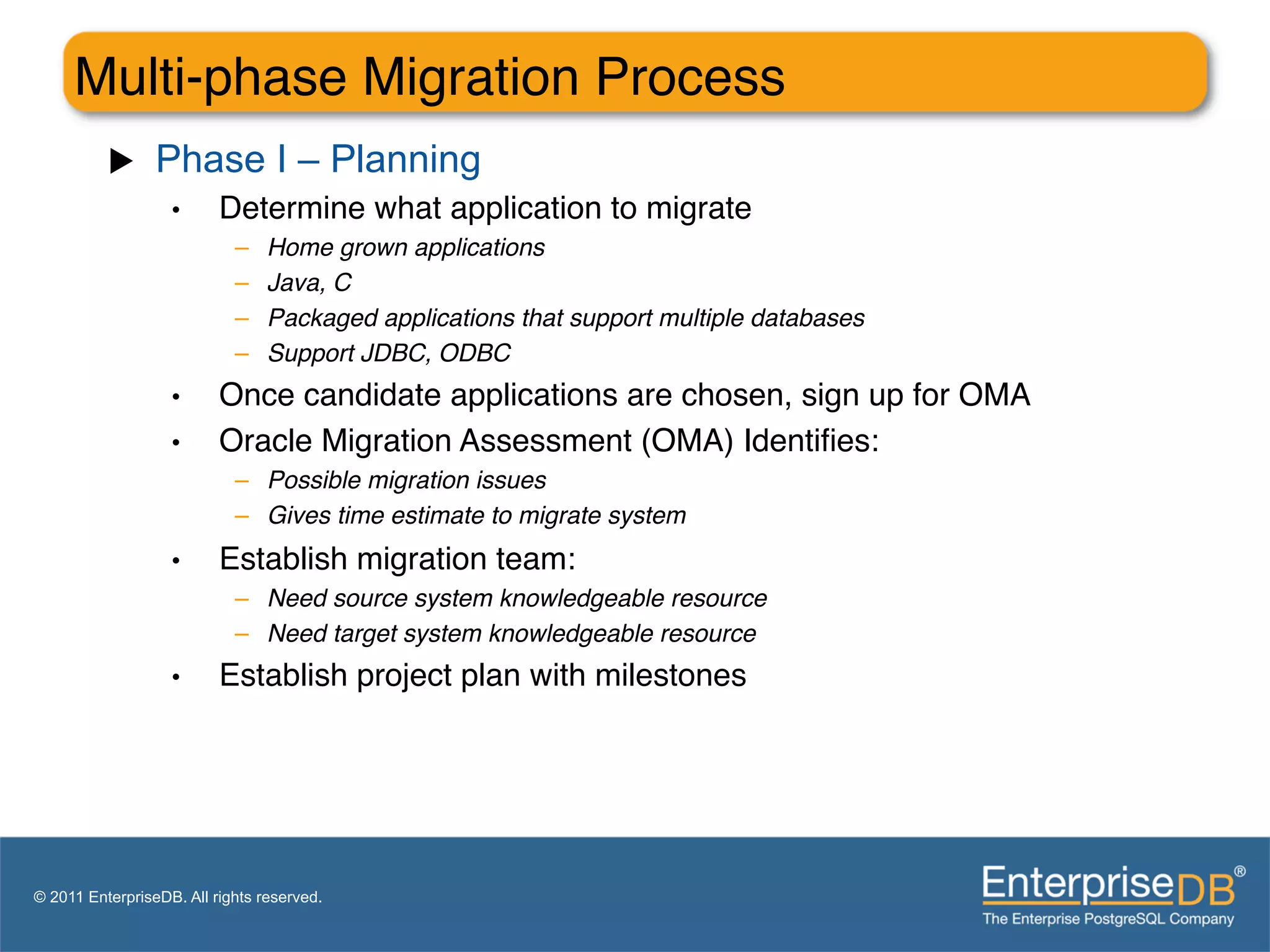 Multi-phase Migration Process"
          u     Phase I – Planning
                   •      Determine what application to migrate"
                            –    Home grown applications!
                            –    Java, C!
                            –    Packaged applications that support multiple databases!
                            –    Support JDBC, ODBC"
                   •      Once candidate applications are chosen, sign up for OMA"
                   •      Oracle Migration Assessment (OMA) Identiﬁes:"
                            –  Possible migration issues!
                            –  Gives time estimate to migrate system"
                   •      Establish migration team:"
                            –  Need source system knowledgeable resource!
                            –  Need target system knowledgeable resource"
                   •      Establish project plan with milestones"




© 2011 EnterpriseDB. All rights reserved.
 
