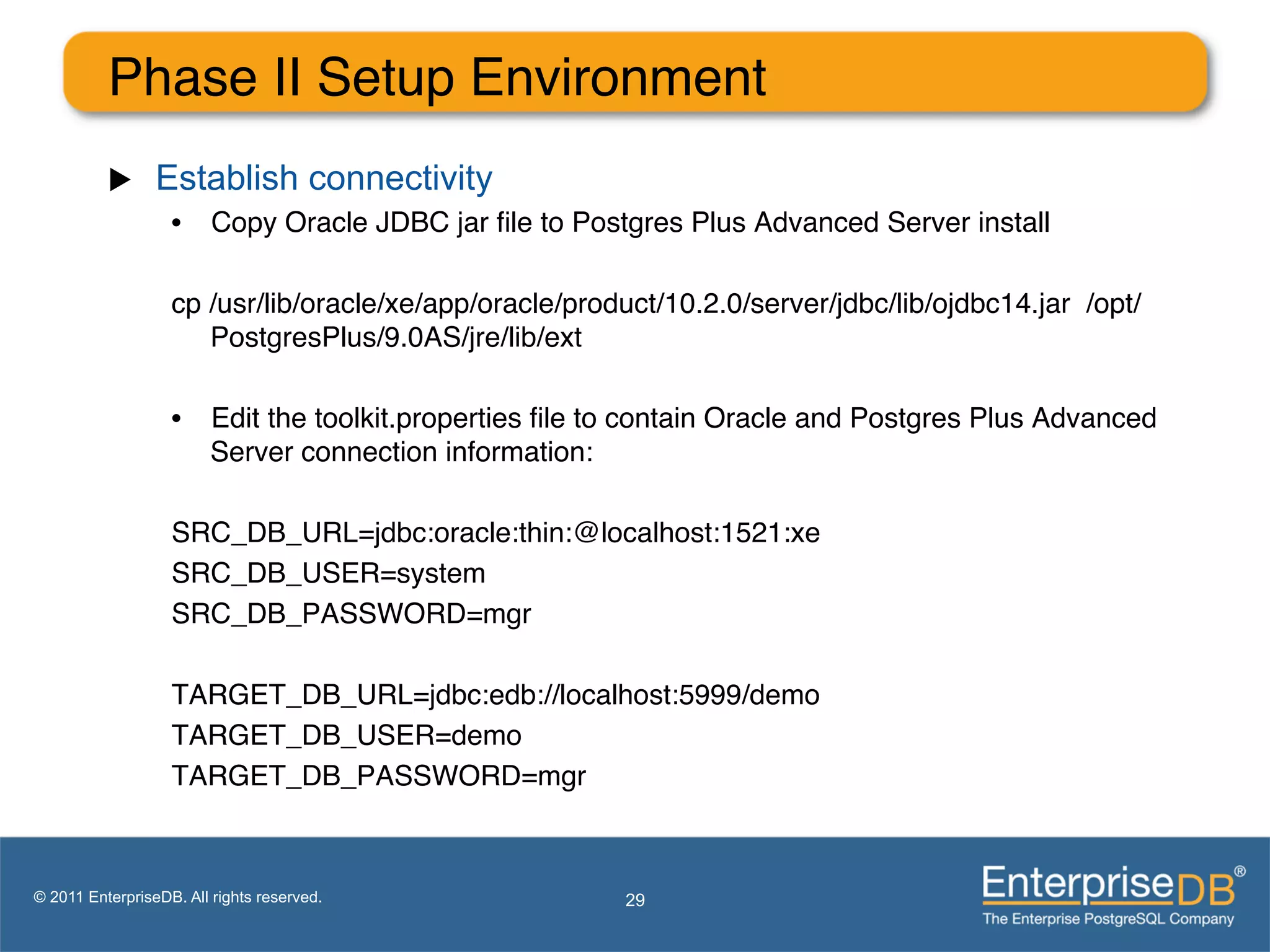 Phase II Setup Environment"
          u     Establish connectivity
                   •  Copy Oracle JDBC jar ﬁle to Postgres Plus Advanced Server install"

                   cp /usr/lib/oracle/xe/app/oracle/product/10.2.0/server/jdbc/lib/ojdbc14.jar /opt/
                      PostgresPlus/9.0AS/jre/lib/ext"
                   "
                   •  Edit the toolkit.properties ﬁle to contain Oracle and Postgres Plus Advanced
                      Server connection information:"

                   SRC_DB_URL=jdbc:oracle:thin:@localhost:1521:xe"
                   SRC_DB_USER=system"
                   SRC_DB_PASSWORD=mgr"
                   "
                   TARGET_DB_URL=jdbc:edb://localhost:5999/demo"
                   TARGET_DB_USER=demo"
                   TARGET_DB_PASSWORD=mgr"
                   "

© 2011 EnterpriseDB. All rights reserved.               29
 